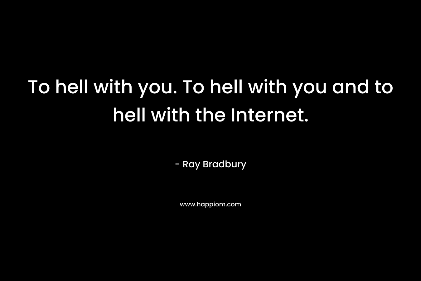 To hell with you. To hell with you and to hell with the Internet.