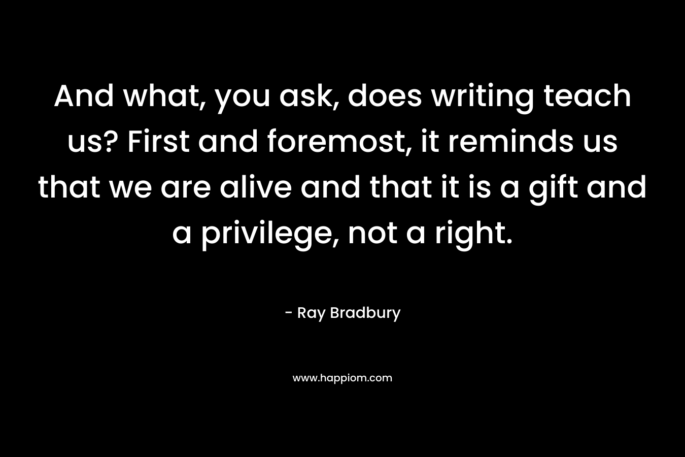 And what, you ask, does writing teach us? First and foremost, it reminds us that we are alive and that it is a gift and a privilege, not a right. – Ray Bradbury