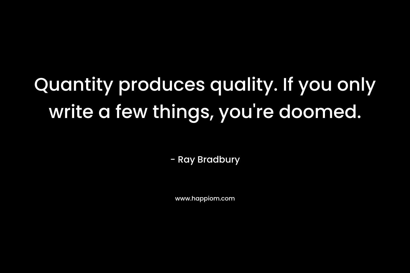 Quantity produces quality. If you only write a few things, you’re doomed. – Ray Bradbury