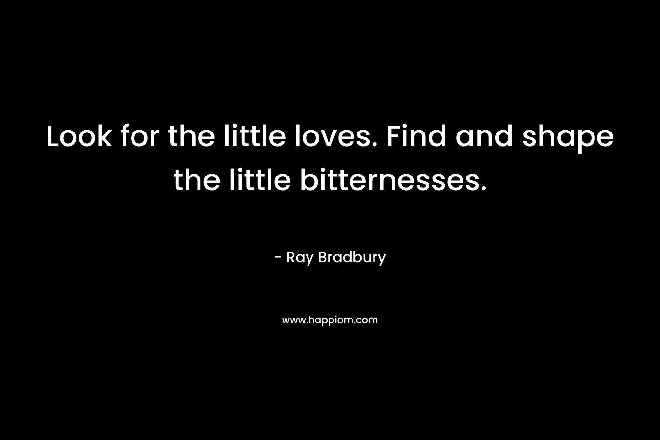 Look for the little loves. Find and shape the little bitternesses. – Ray Bradbury