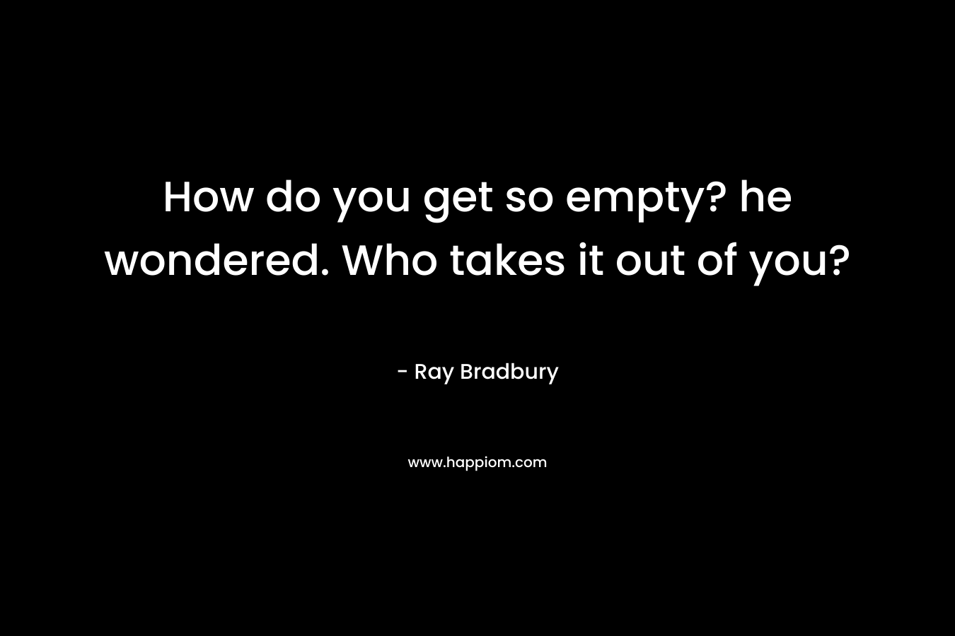 How do you get so empty? he wondered. Who takes it out of you? – Ray Bradbury