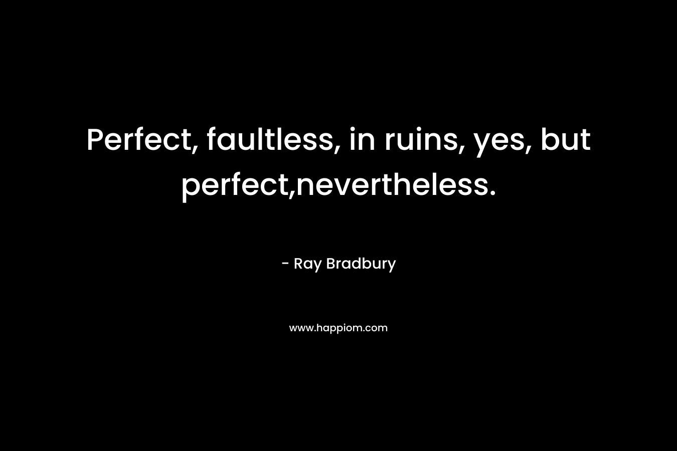 Perfect, faultless, in ruins, yes, but perfect,nevertheless. – Ray Bradbury