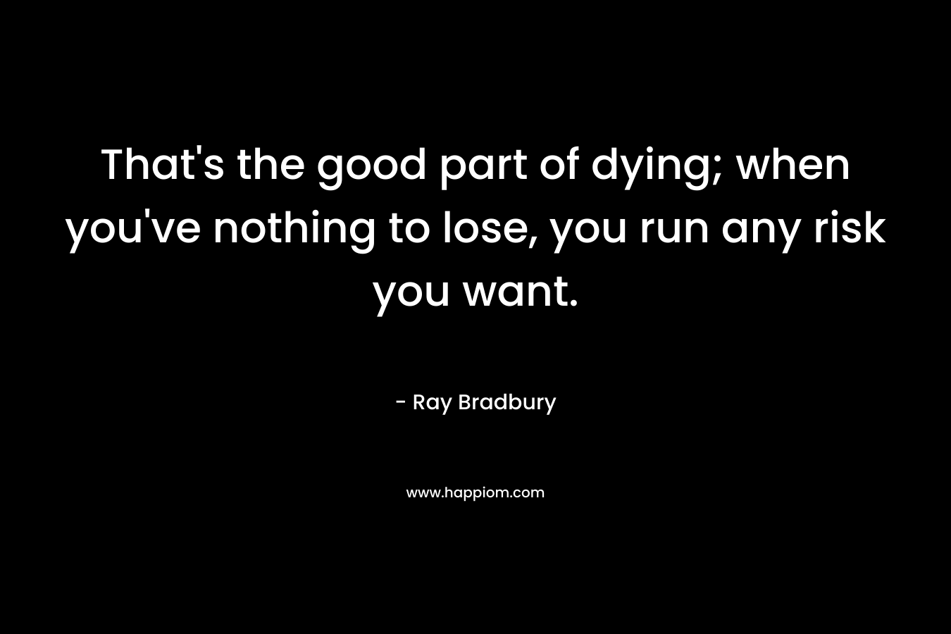 That’s the good part of dying; when you’ve nothing to lose, you run any risk you want. – Ray Bradbury