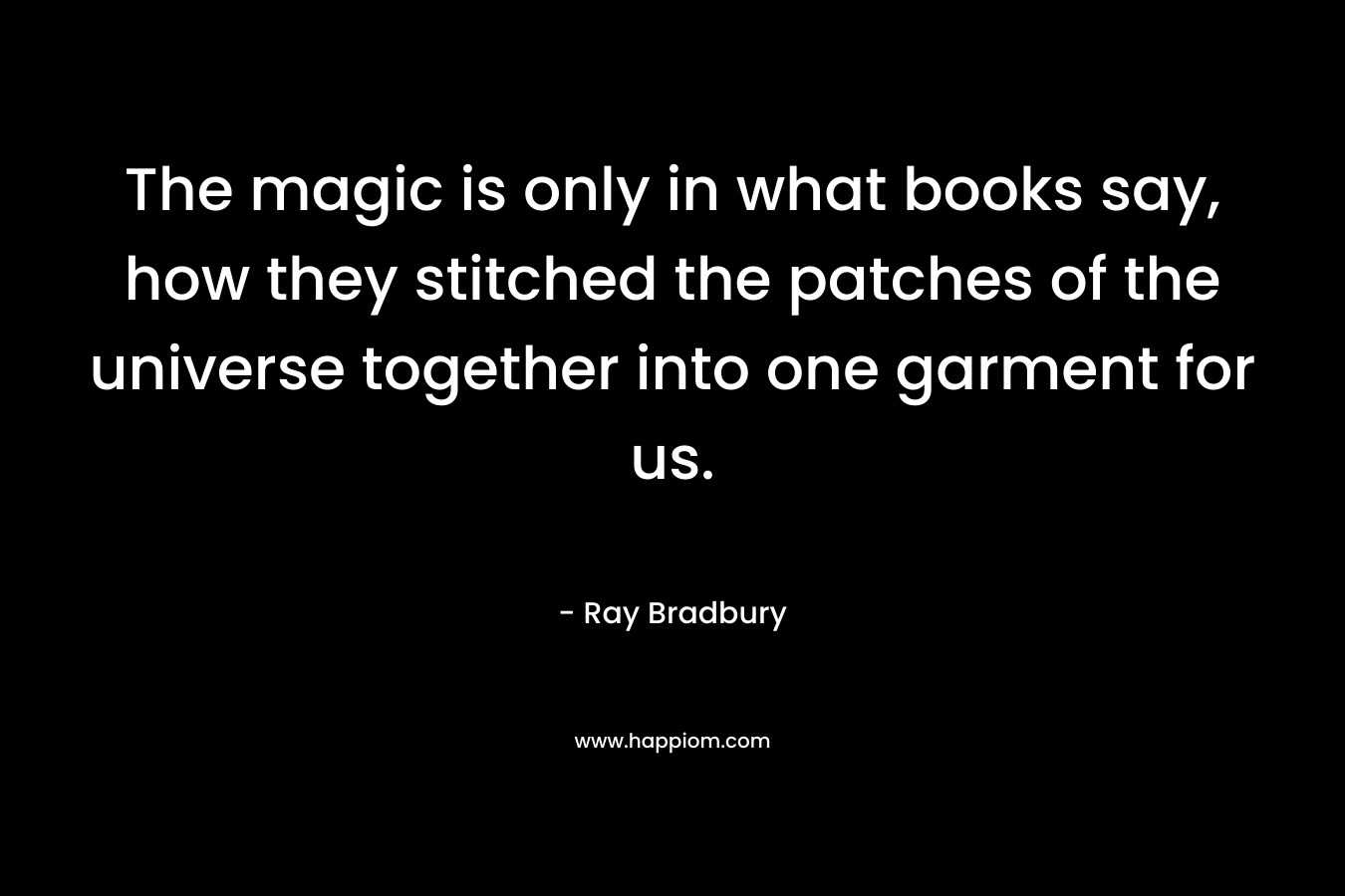 The magic is only in what books say, how they stitched the patches of the universe together into one garment for us. – Ray Bradbury