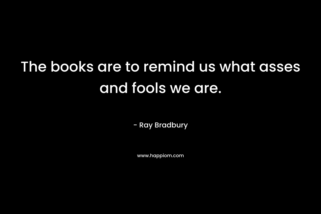 The books are to remind us what asses and fools we are.