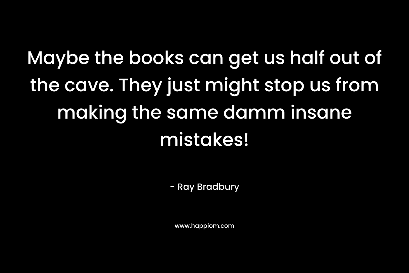 Maybe the books can get us half out of the cave. They just might stop us from making the same damm insane mistakes!