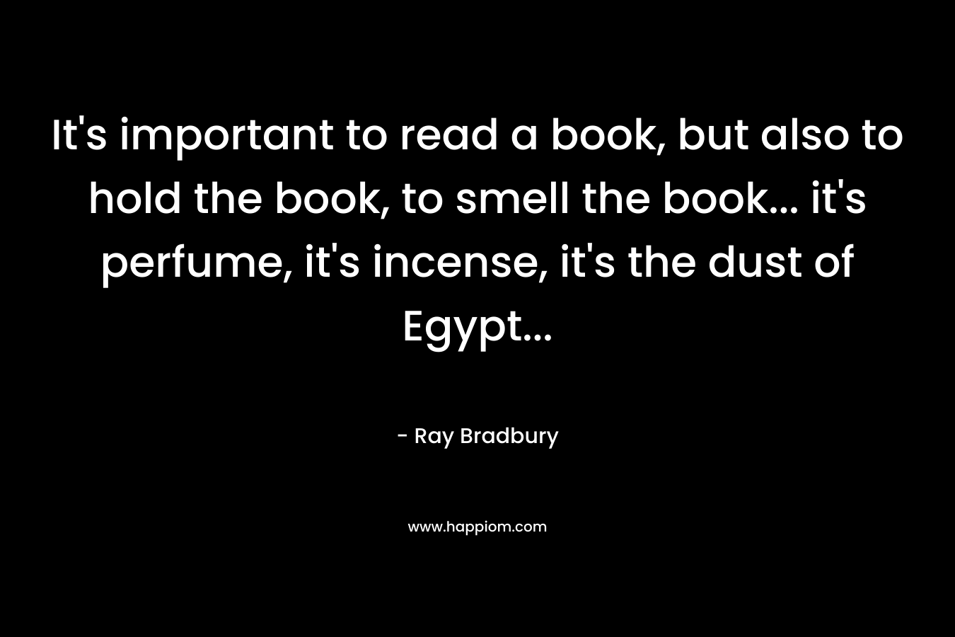 It’s important to read a book, but also to hold the book, to smell the book… it’s perfume, it’s incense, it’s the dust of Egypt… – Ray Bradbury