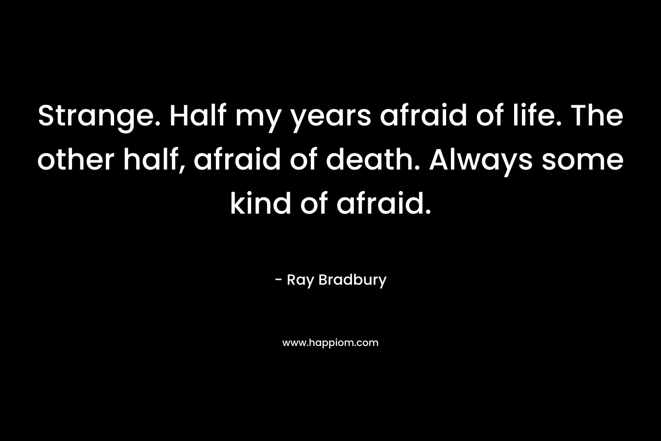 Strange. Half my years afraid of life. The other half, afraid of death. Always some kind of afraid.