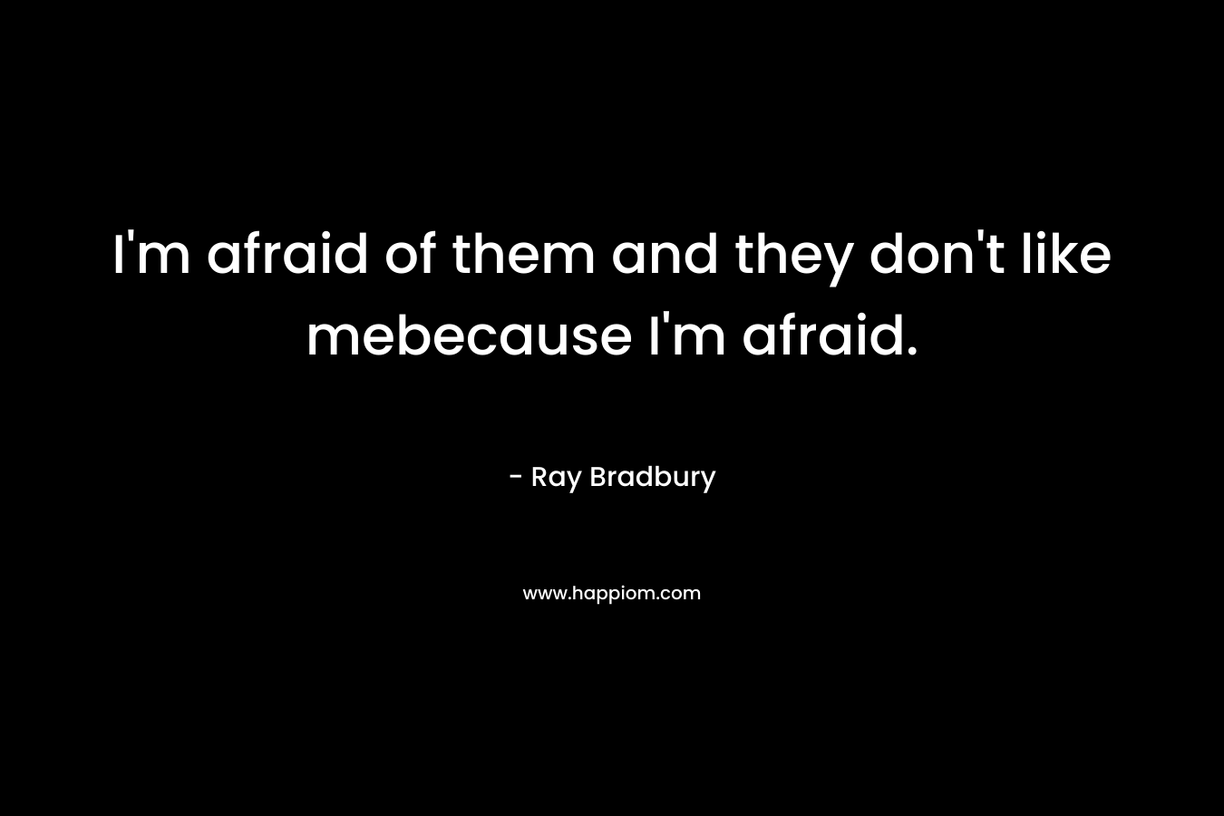 I’m afraid of them and they don’t like mebecause I’m afraid. – Ray Bradbury