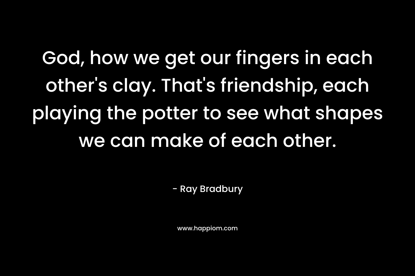 God, how we get our fingers in each other’s clay. That’s friendship, each playing the potter to see what shapes we can make of each other. – Ray Bradbury
