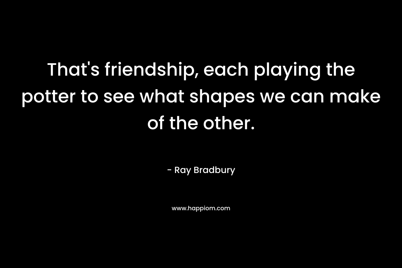 That’s friendship, each playing the potter to see what shapes we can make of the other. – Ray Bradbury