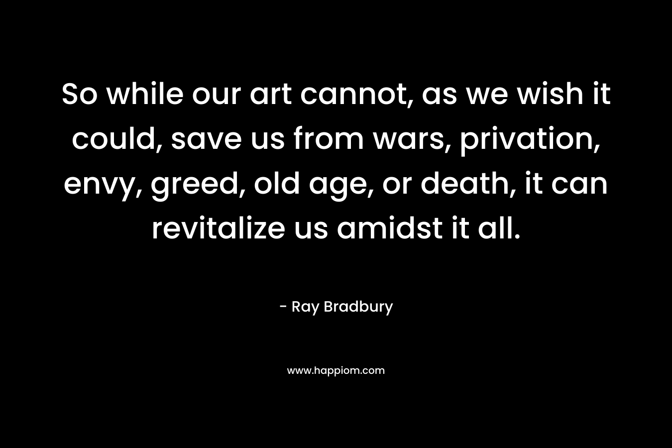 So while our art cannot, as we wish it could, save us from wars, privation, envy, greed, old age, or death, it can revitalize us amidst it all. – Ray Bradbury