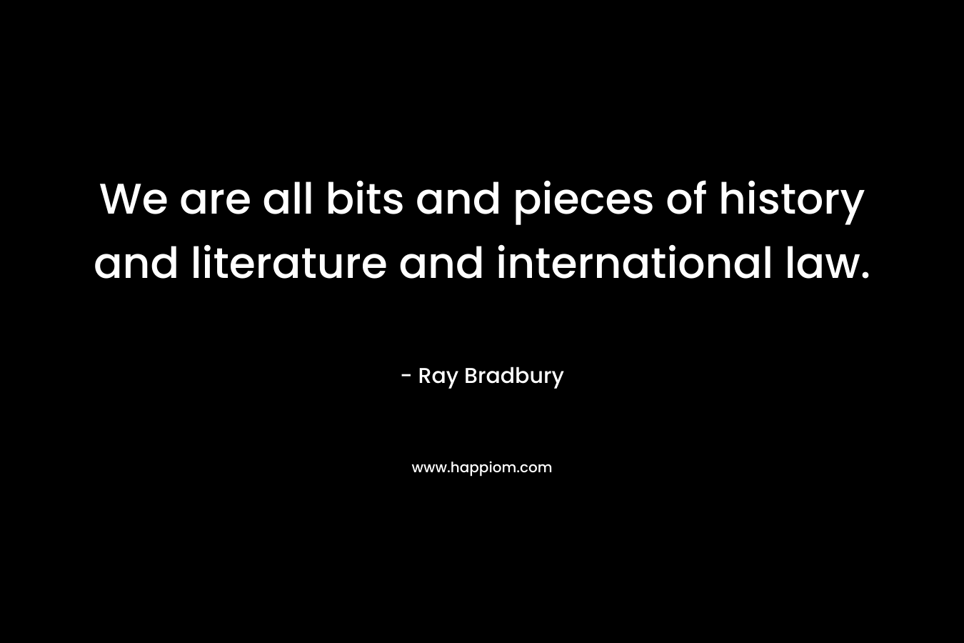 We are all bits and pieces of history and literature and international law.