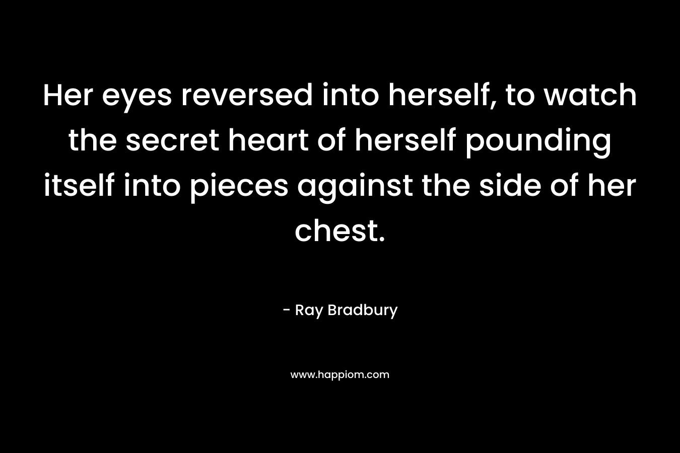 Her eyes reversed into herself, to watch the secret heart of herself pounding itself into pieces against the side of her chest.