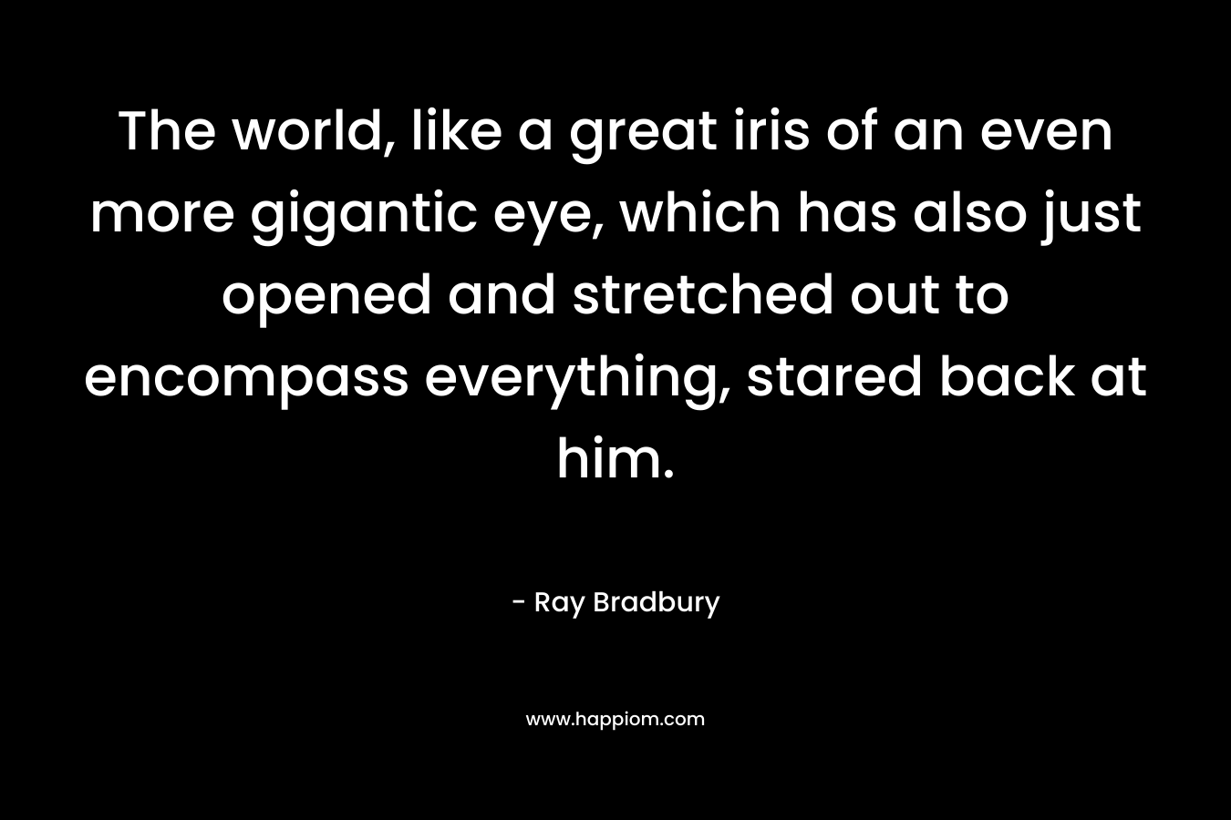 The world, like a great iris of an even more gigantic eye, which has also just opened and stretched out to encompass everything, stared back at him. – Ray Bradbury
