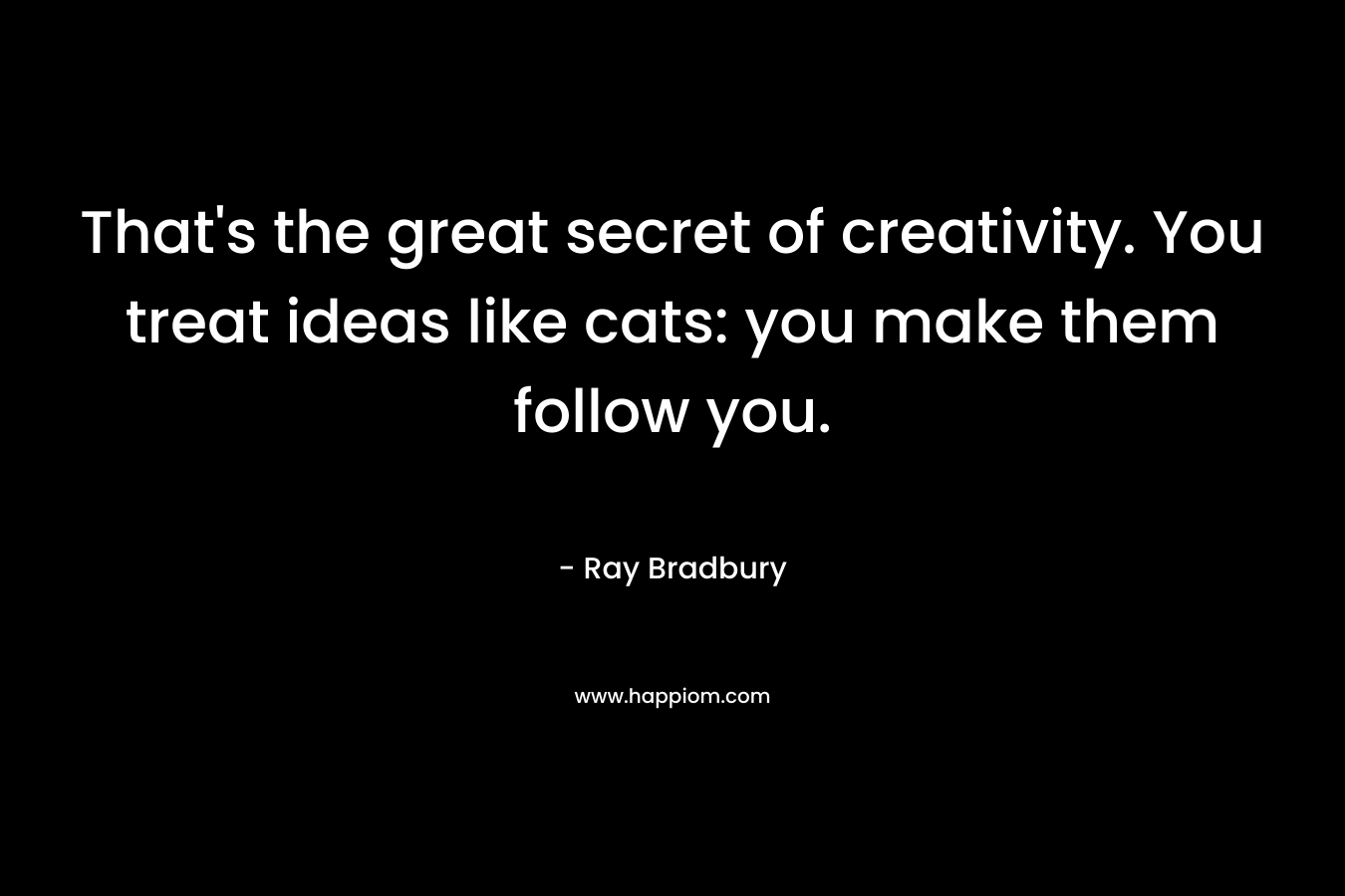 That's the great secret of creativity. You treat ideas like cats: you make them follow you.