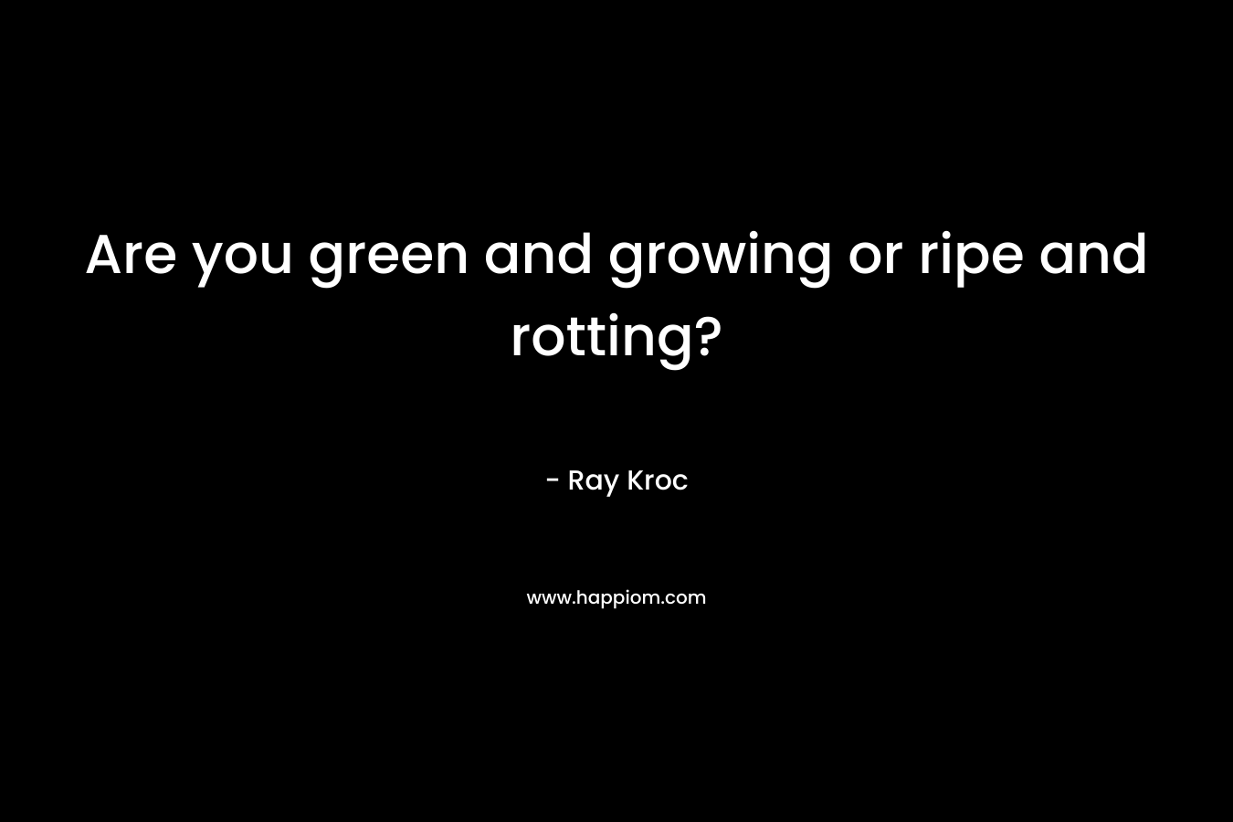 Are you green and growing or ripe and rotting? – Ray Kroc