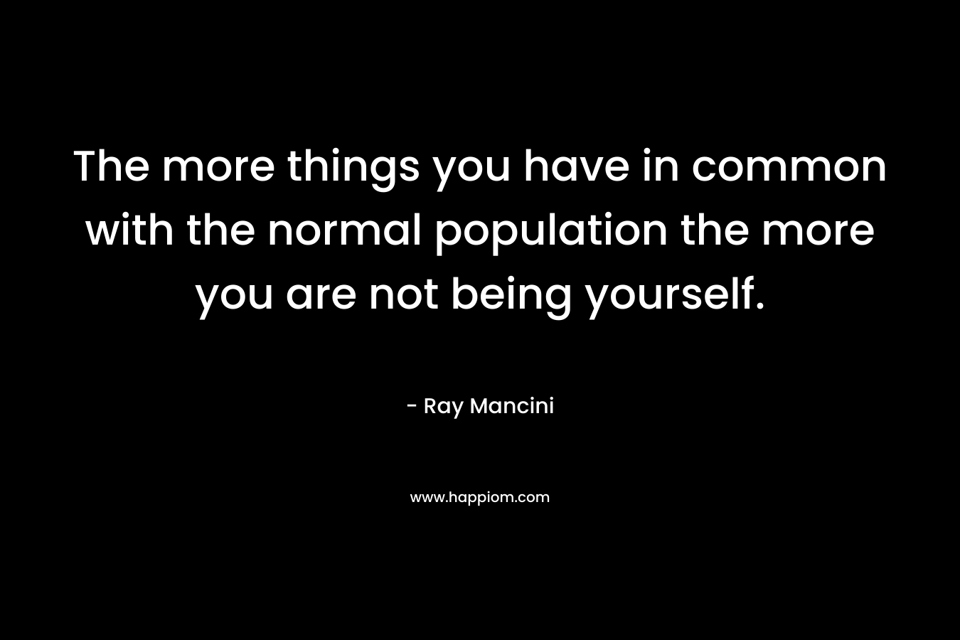 The more things you have in common with the normal population the more you are not being yourself. – Ray Mancini
