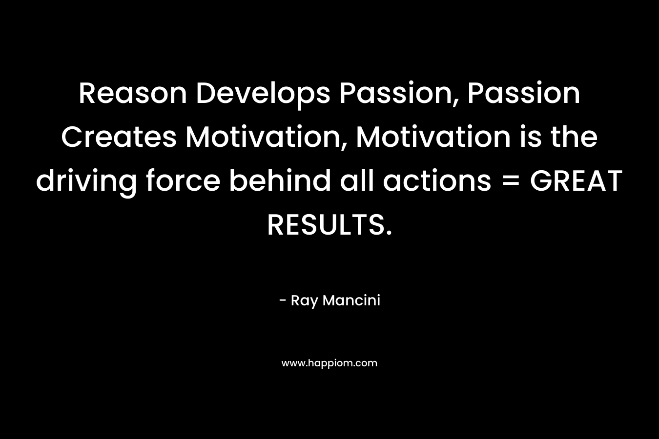 Reason Develops Passion, Passion Creates Motivation, Motivation is the driving force behind all actions = GREAT RESULTS. – Ray Mancini