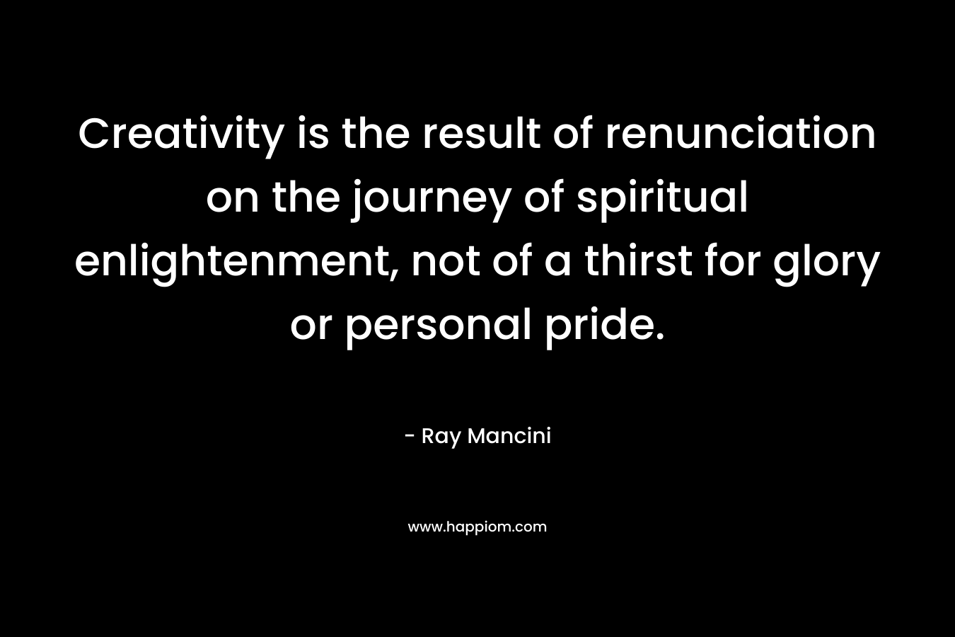 Creativity is the result of renunciation on the journey of spiritual enlightenment, not of a thirst for glory or personal pride. – Ray Mancini