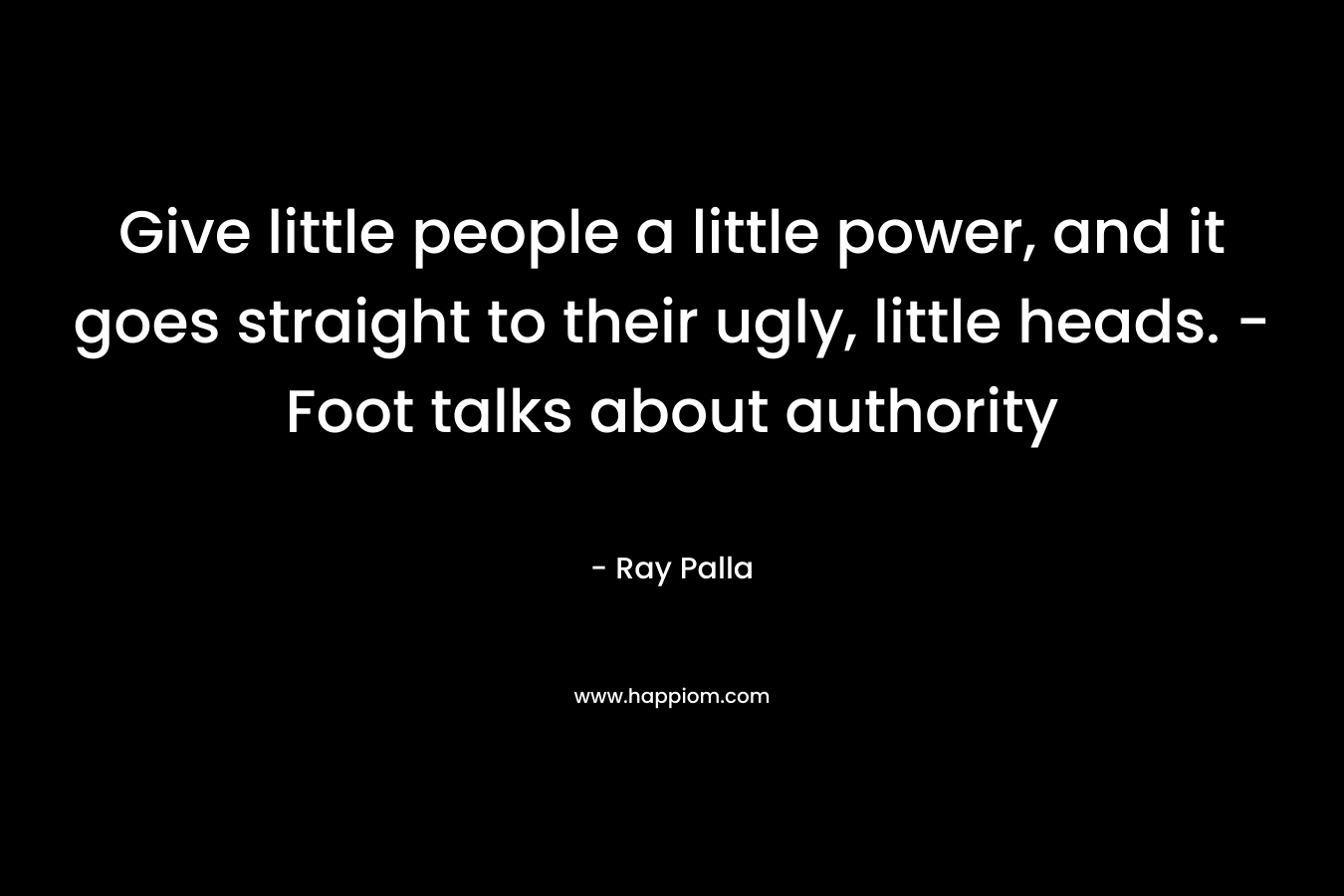 Give little people a little power, and it goes straight to their ugly, little heads. -Foot talks about authority – Ray Palla