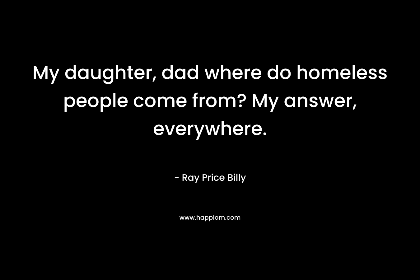 My daughter, dad where do homeless people come from? My answer, everywhere.