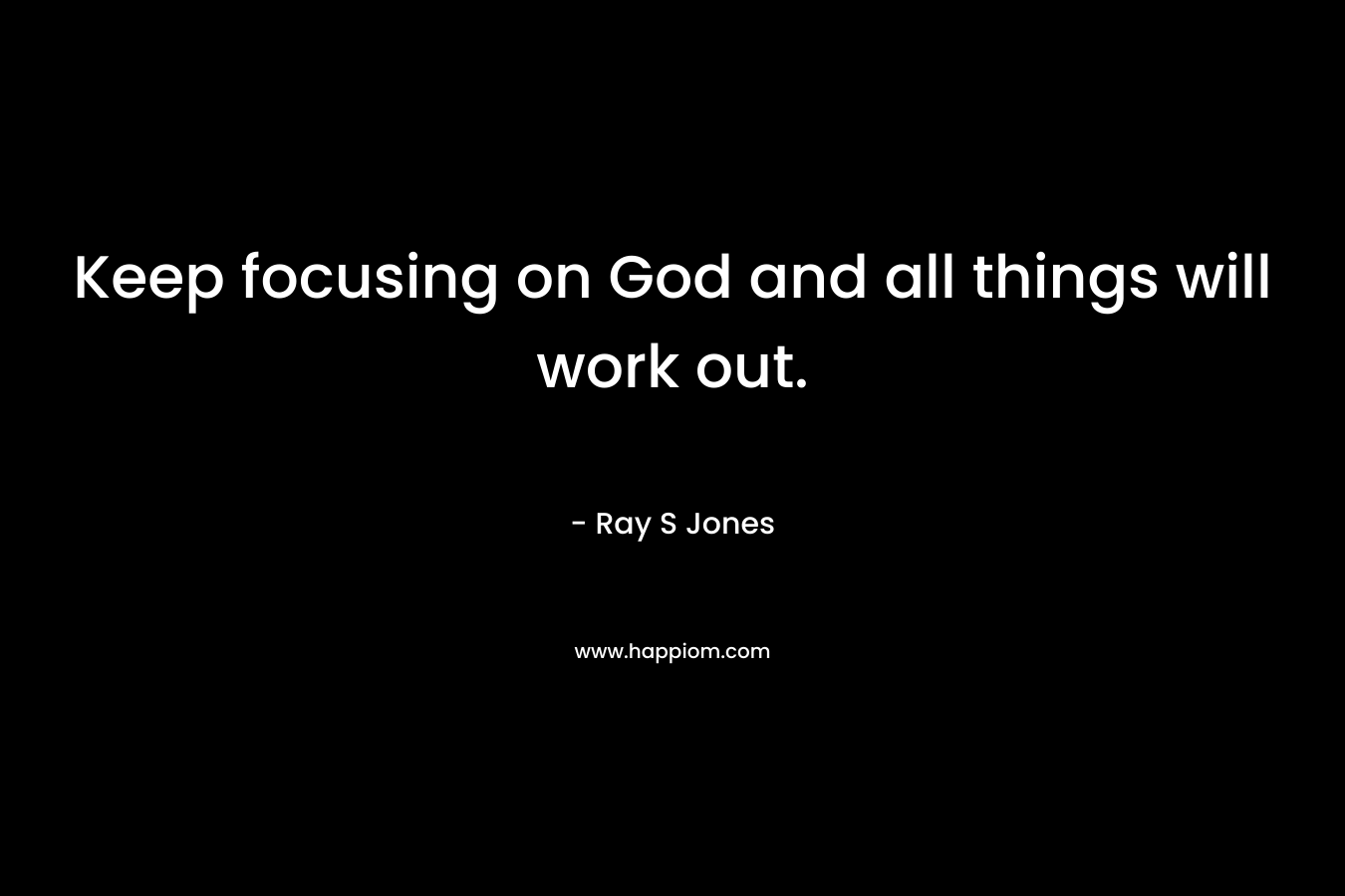 Keep focusing on God and all things will work out. – Ray S Jones