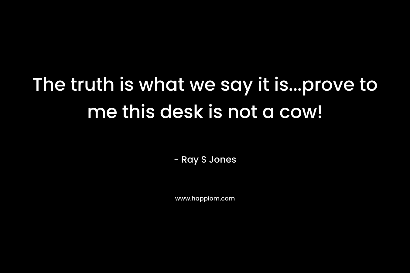 The truth is what we say it is…prove to me this desk is not a cow! – Ray S Jones