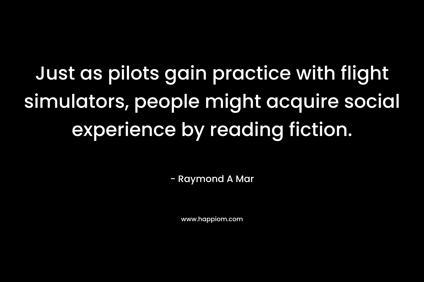 Just as pilots gain practice with flight simulators, people might acquire social experience by reading fiction. – Raymond A Mar