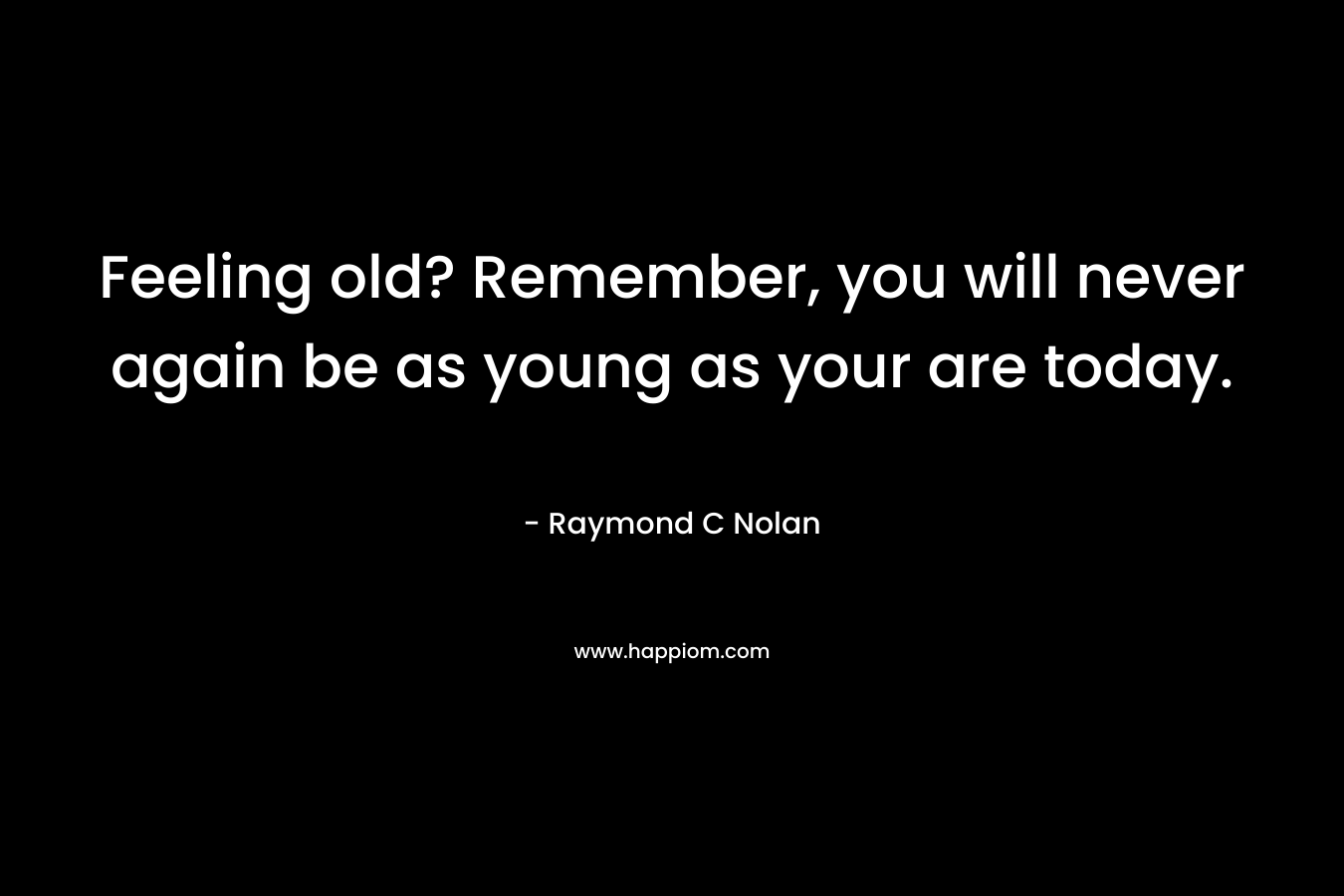 Feeling old? Remember, you will never again be as young as your are today. – Raymond C Nolan