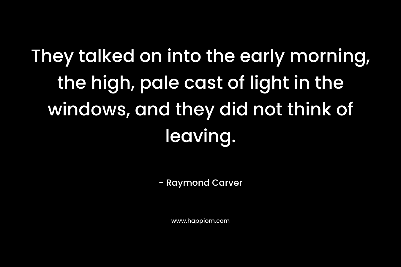 They talked on into the early morning, the high, pale cast of light in the windows, and they did not think of leaving. – Raymond Carver