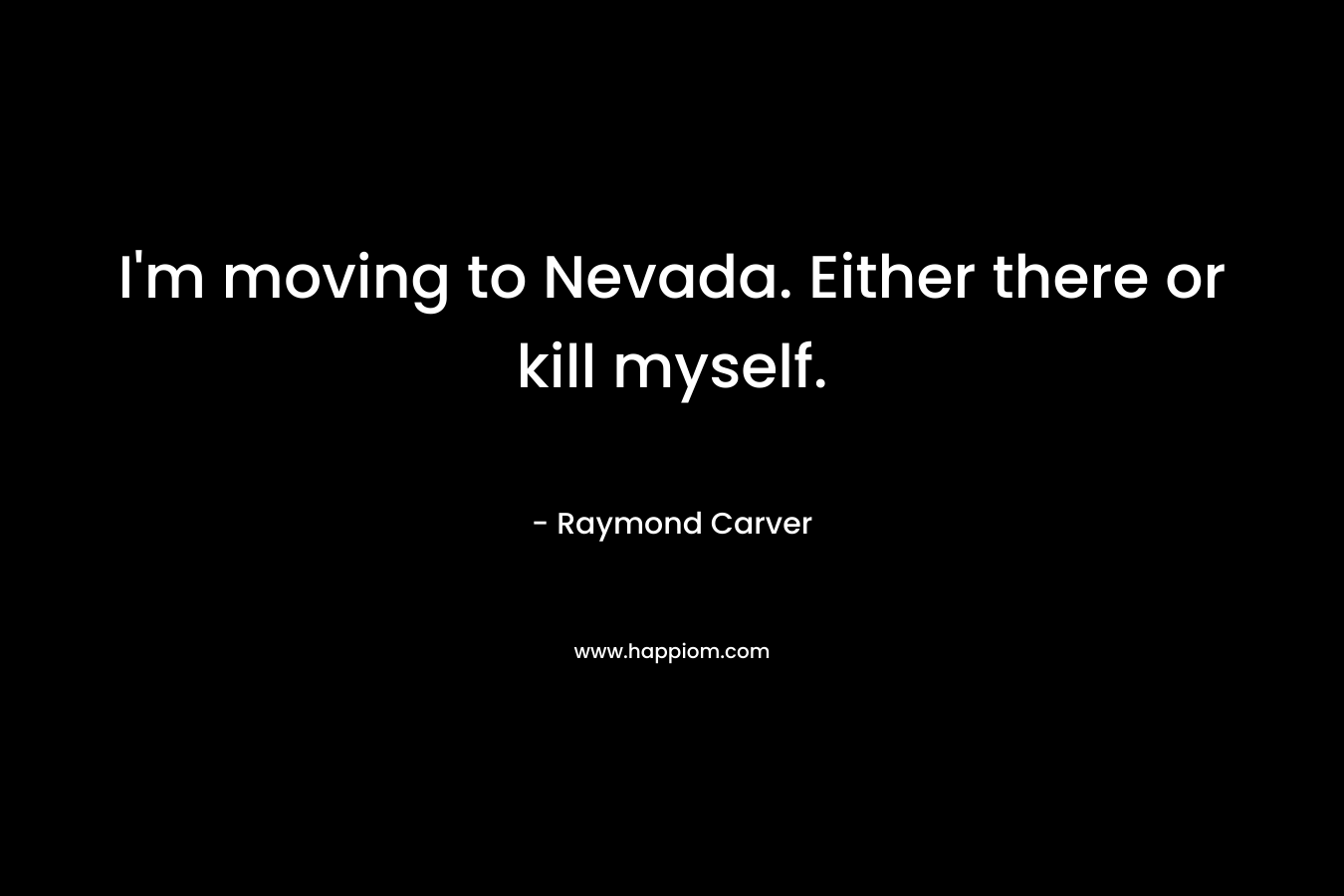 I’m moving to Nevada. Either there or kill myself. – Raymond Carver