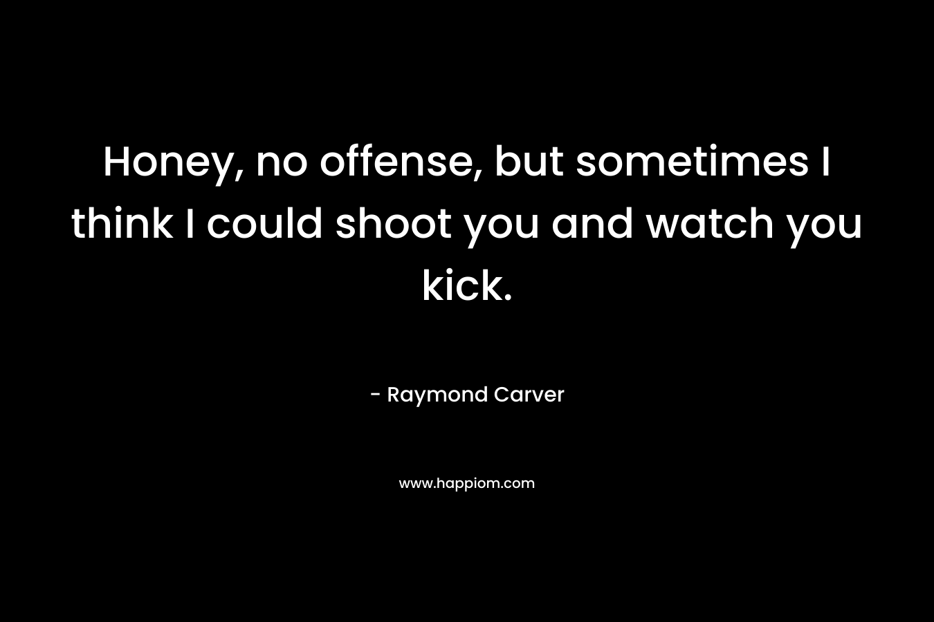 Honey, no offense, but sometimes I think I could shoot you and watch you kick. – Raymond Carver