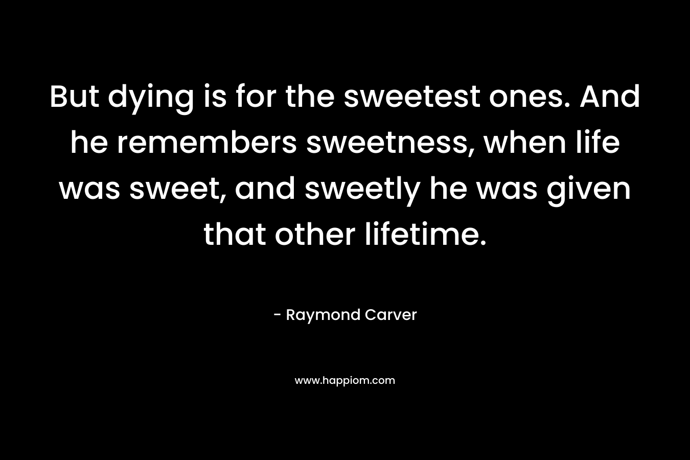 But dying is for the sweetest ones. And he remembers sweetness, when life was sweet, and sweetly he was given that other lifetime. – Raymond Carver
