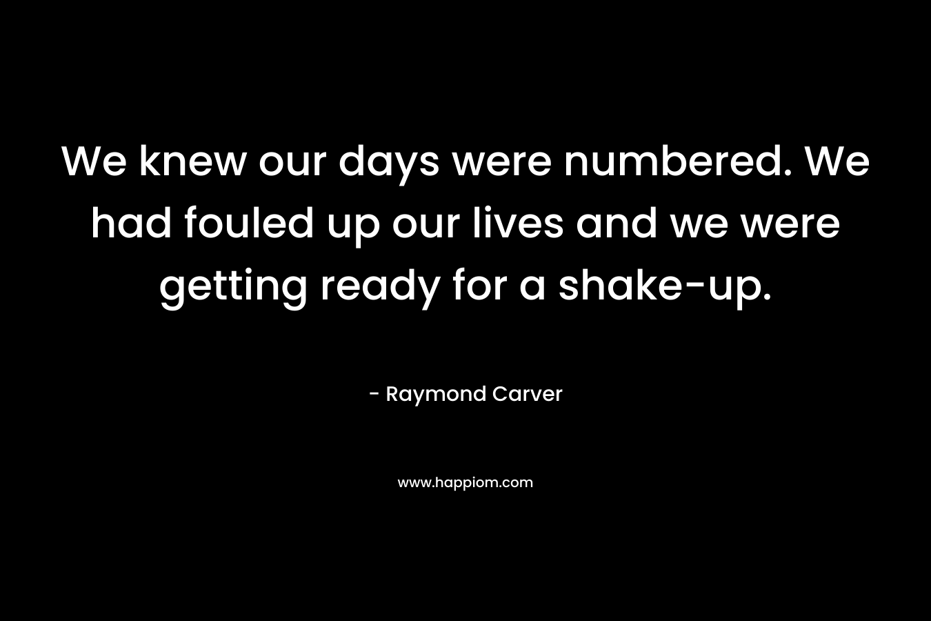 We knew our days were numbered. We had fouled up our lives and we were getting ready for a shake-up. – Raymond Carver