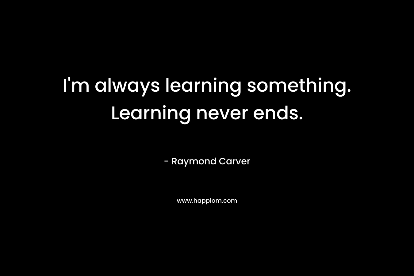 I'm always learning something. Learning never ends.