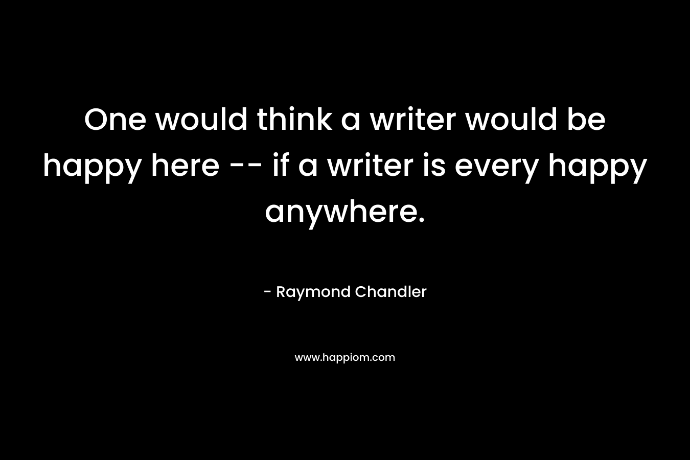 One would think a writer would be happy here — if a writer is every happy anywhere. – Raymond Chandler