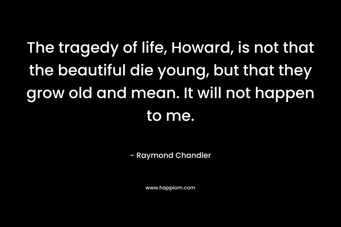 The tragedy of life, Howard, is not that the beautiful die young, but that they grow old and mean. It will not happen to me. – Raymond Chandler