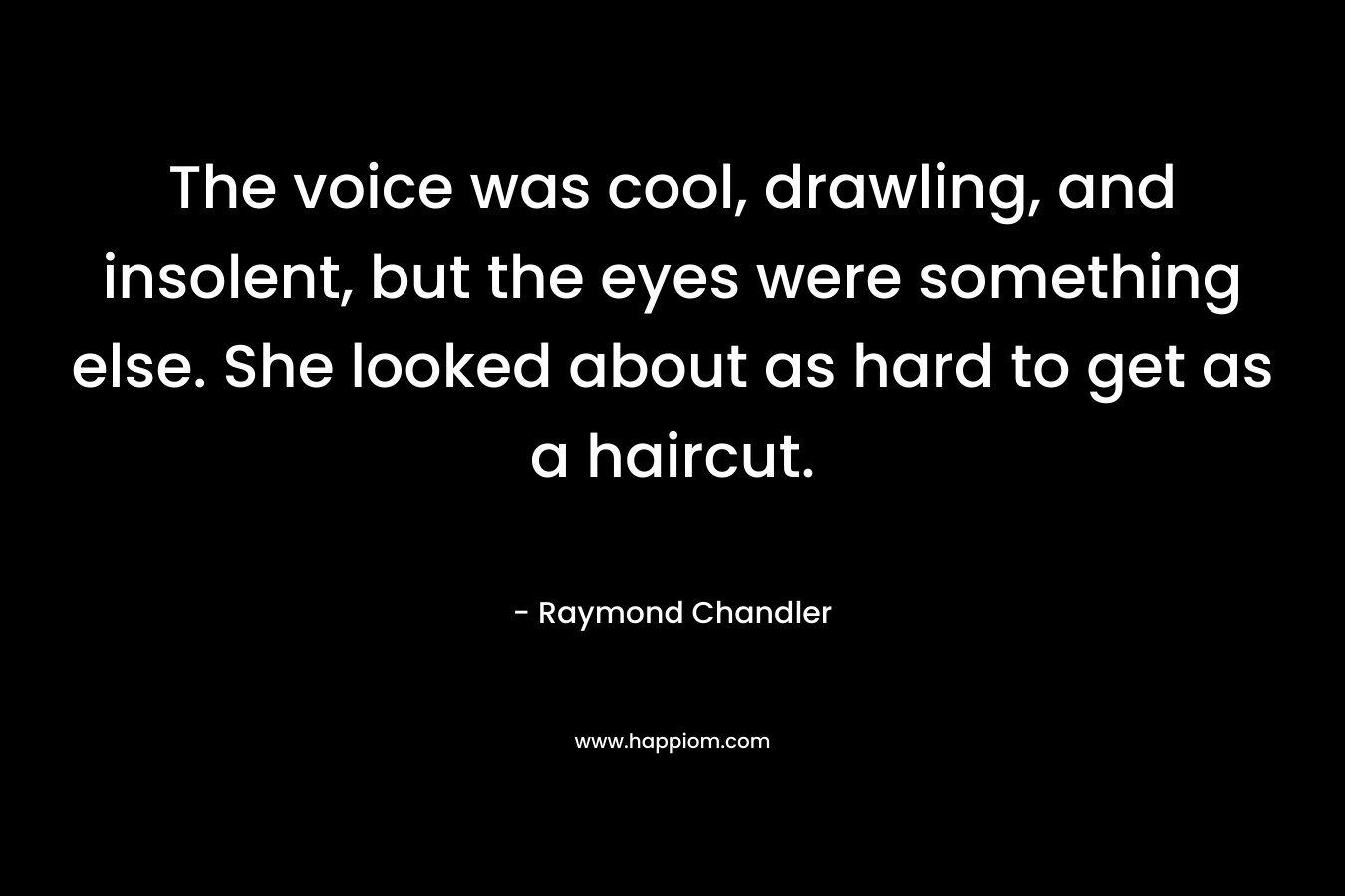 The voice was cool, drawling, and insolent, but the eyes were something else. She looked about as hard to get as a haircut. – Raymond Chandler