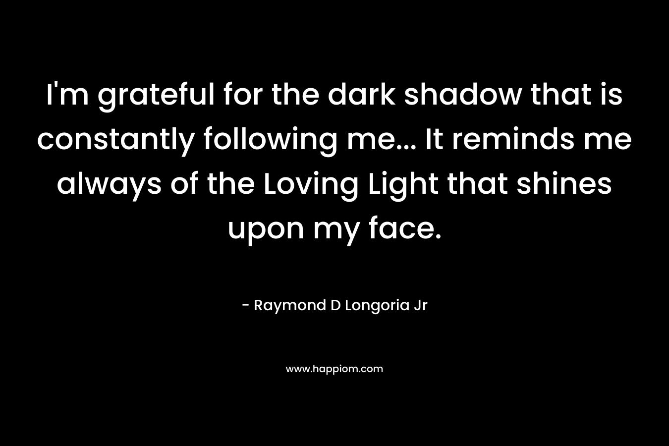 I'm grateful for the dark shadow that is constantly following me... It reminds me always of the Loving Light that shines upon my face.