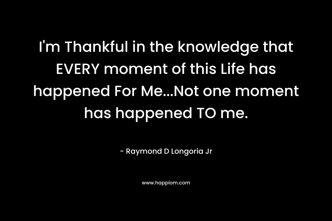 I'm Thankful in the knowledge that EVERY moment of this Life has happened For Me...Not one moment has happened TO me.