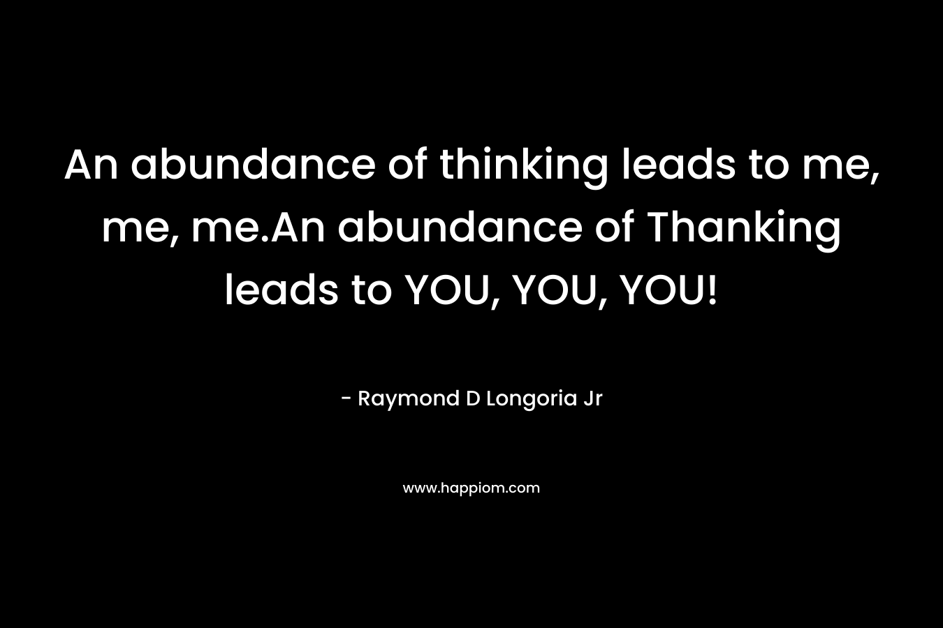 An abundance of thinking leads to me, me, me.An abundance of Thanking leads to YOU, YOU, YOU! – Raymond D Longoria Jr