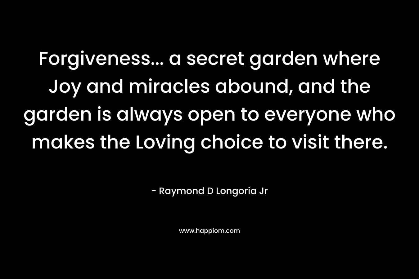 Forgiveness... a secret garden where Joy and miracles abound, and the garden is always open to everyone who makes the Loving choice to visit there.