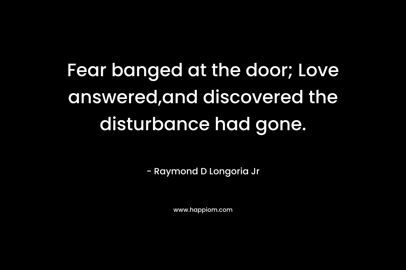 Fear banged at the door; Love answered,and discovered the disturbance had gone. – Raymond D Longoria Jr