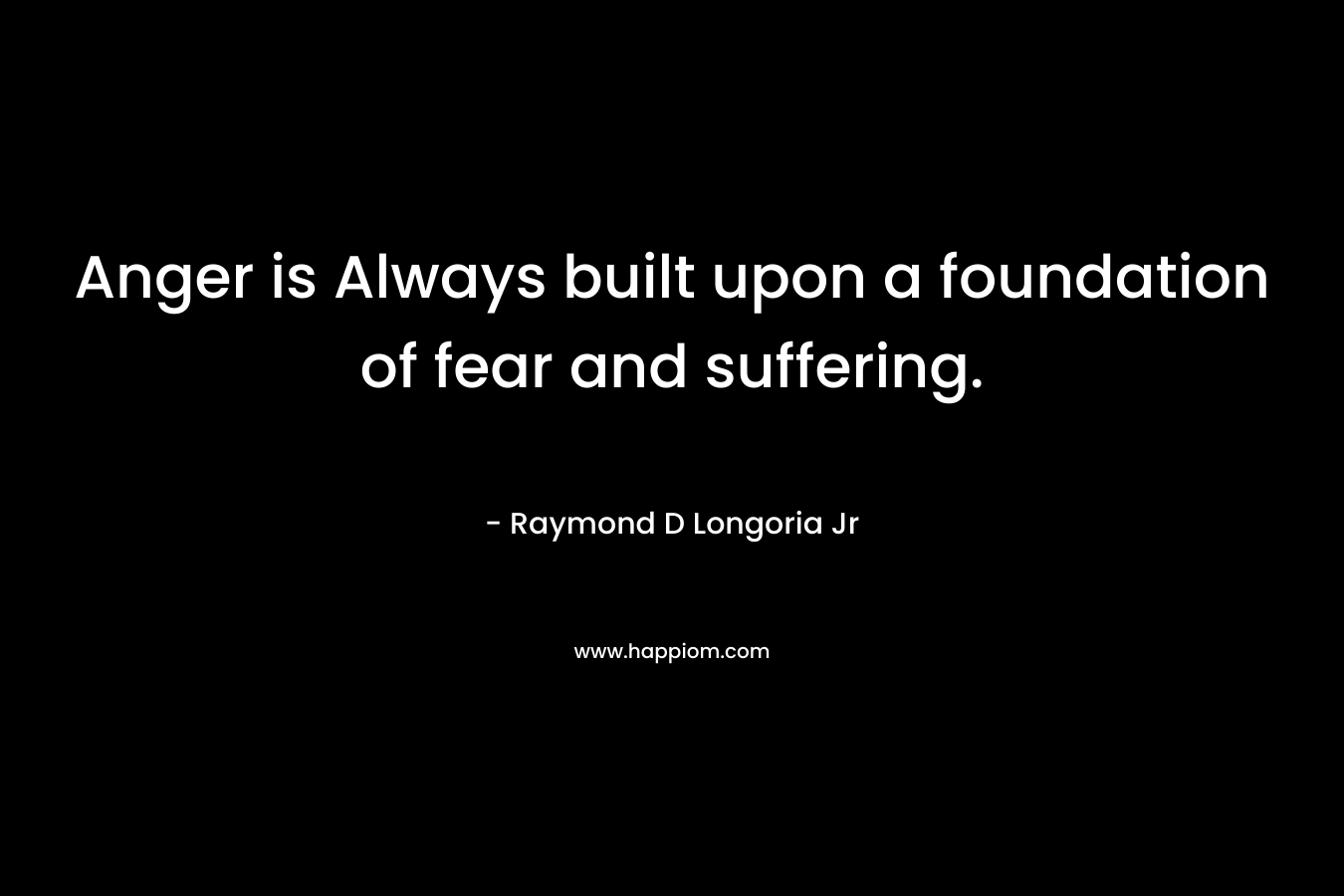 Anger is Always built upon a foundation of fear and suffering. – Raymond D Longoria Jr