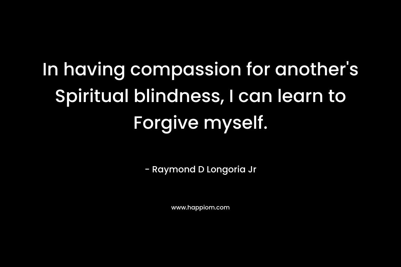 In having compassion for another’s Spiritual blindness, I can learn to Forgive myself. – Raymond D Longoria Jr