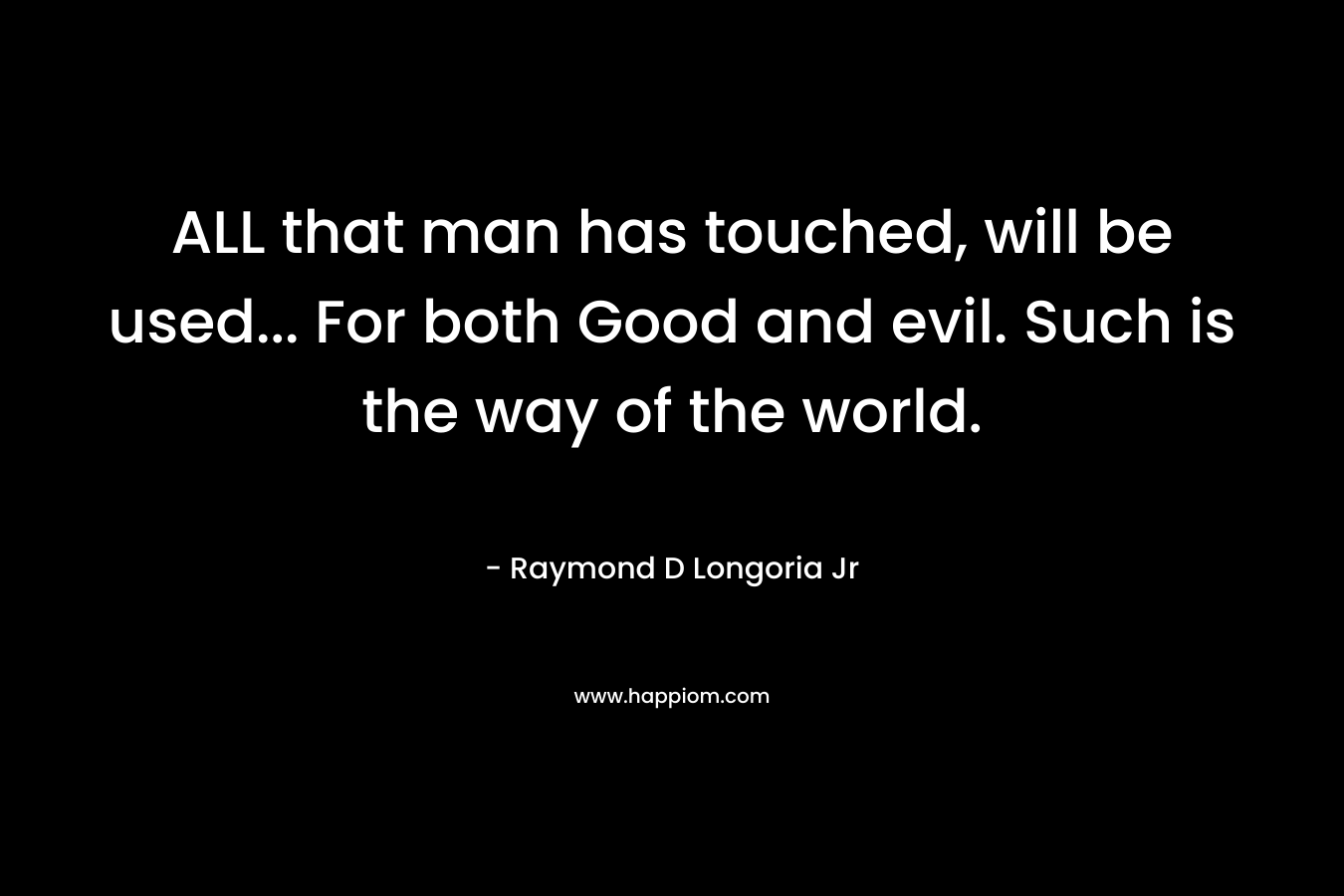 ALL that man has touched, will be used… For both Good and evil. Such is the way of the world. – Raymond D Longoria Jr