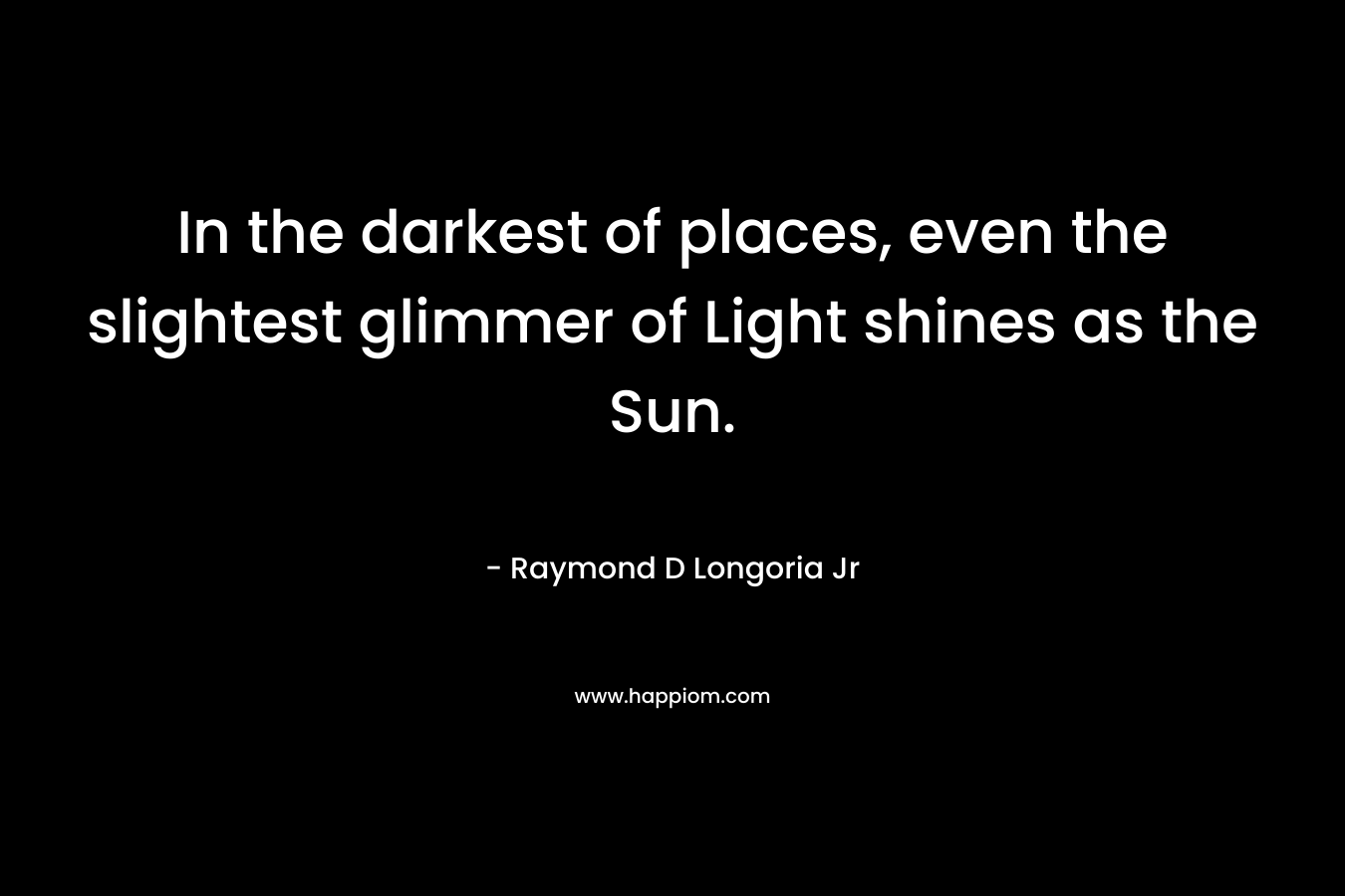 In the darkest of places, even the slightest glimmer of Light shines as the Sun. – Raymond D Longoria Jr