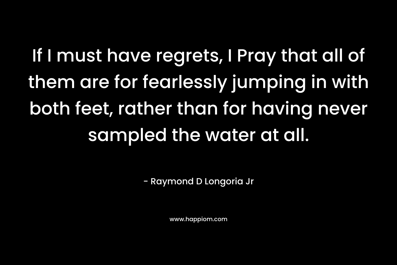 If I must have regrets, I Pray that all of them are for fearlessly jumping in with both feet, rather than for having never sampled the water at all. – Raymond D Longoria Jr