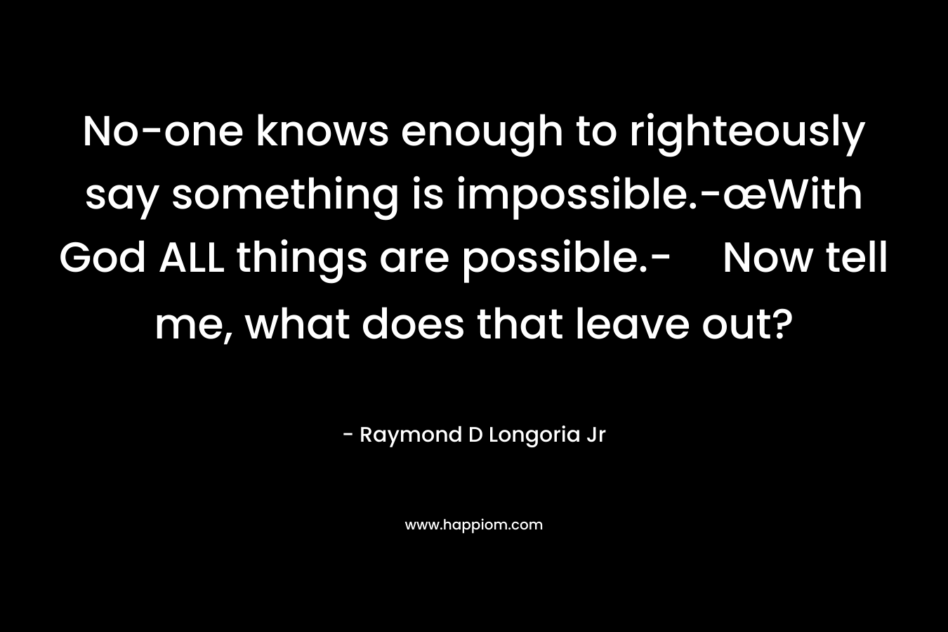 No-one knows enough to righteously say something is impossible.-œWith God ALL things are possible.-Now tell me, what does that leave out? – Raymond D Longoria Jr